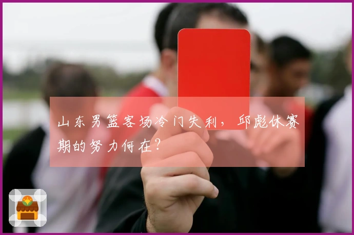 山东男篮客场冷门失利，邱彪休赛期的努力何在？