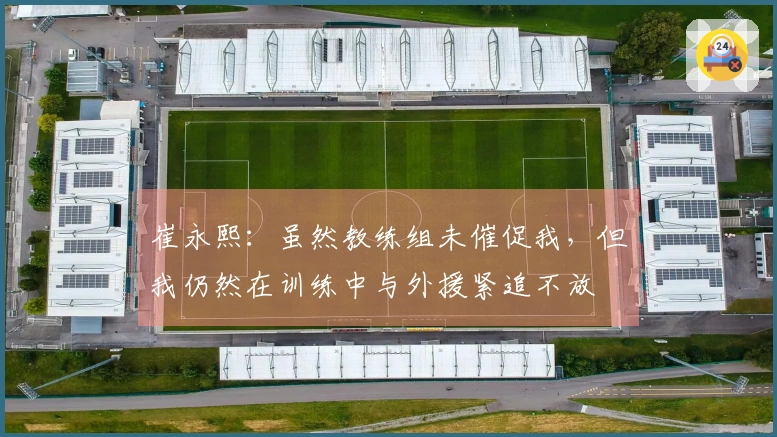崔永熙：虽然教练组未催促我，但我仍然在训练中与外援紧追不放