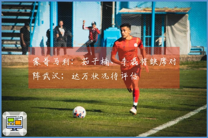 蒙哥马利：茹子楠、李磊将缺席对阵武汉；达万状况待评估