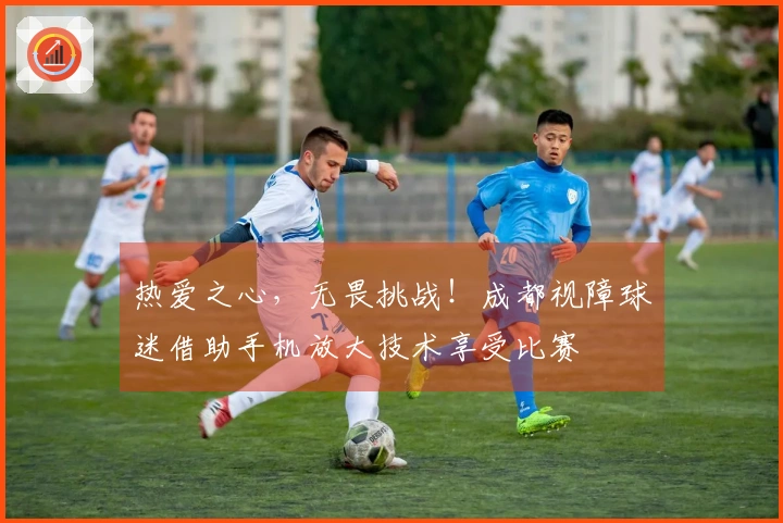 热爱之心，无畏挑战！成都视障球迷借助手机放大技术享受比赛