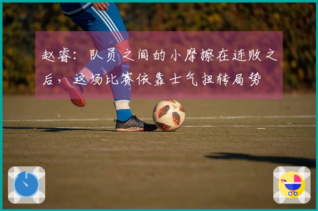赵睿：队员之间的小摩擦在连败之后，这场比赛依靠士气扭转局势