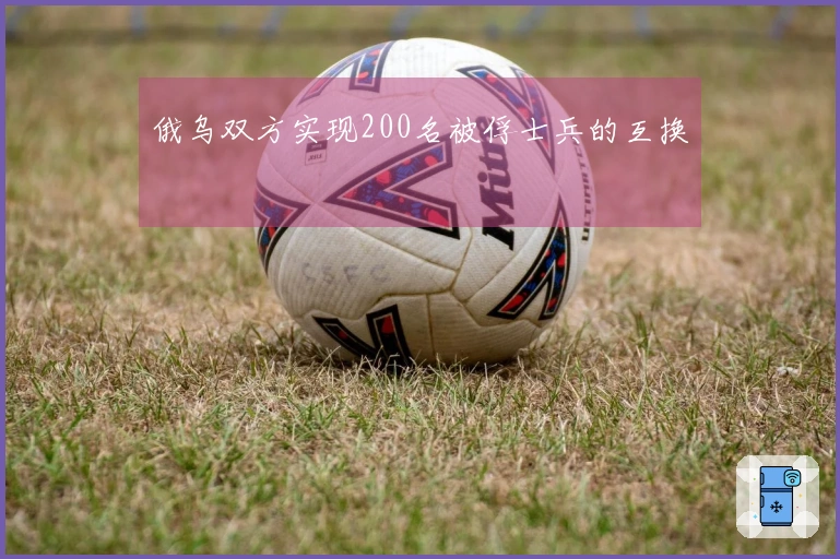 俄乌双方实现200名被俘士兵的互换