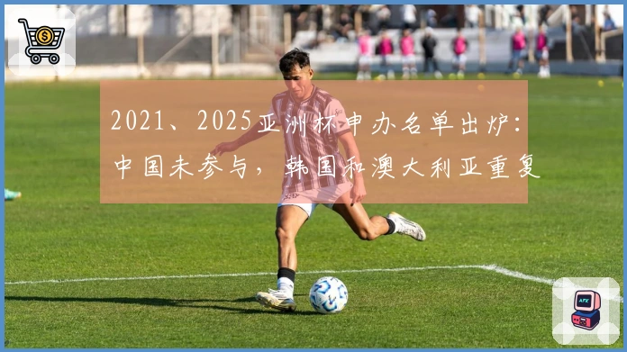 2021、2025亚洲杯申办名单出炉：中国未参与，韩国和澳大利亚重复提交申请