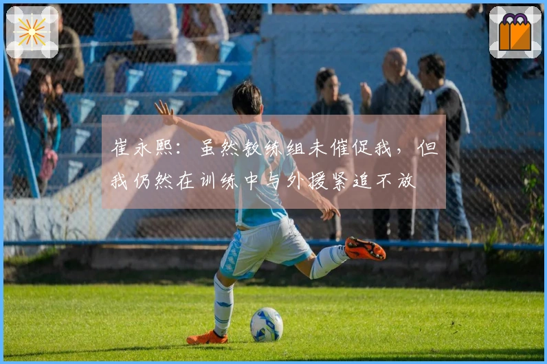 崔永熙：虽然教练组未催促我，但我仍然在训练中与外援紧追不放