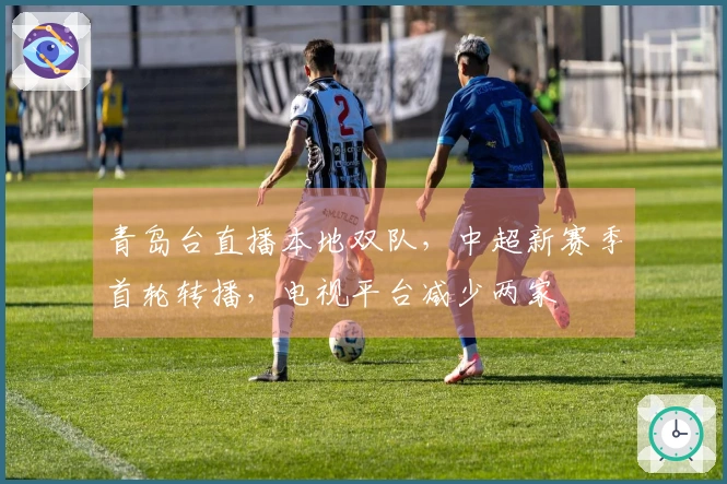 青岛台直播本地双队，中超新赛季首轮转播，电视平台减少两家