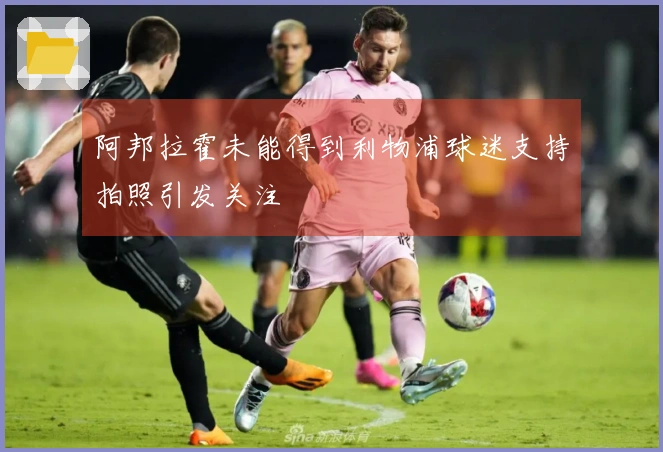 阿邦拉霍未能得到利物浦球迷支持拍照引发关注