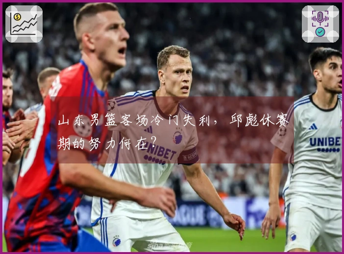 山东男篮客场冷门失利，邱彪休赛期的努力何在？