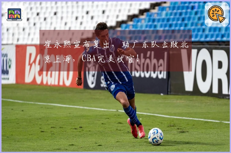 崔永熙宣布复出，助广东队击败北京上海，CBA完美收官！