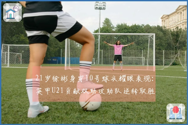 21岁徐彬身穿10号球衣耀眼表现：英甲U21贡献双助攻助队逆转取胜