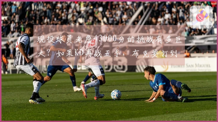 现役球员老詹43000分的挑战有多巨大？如果KD再战五季，布克要打到42岁才能追赶。