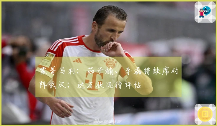 蒙哥马利：茹子楠、李磊将缺席对阵武汉；达万状况待评估