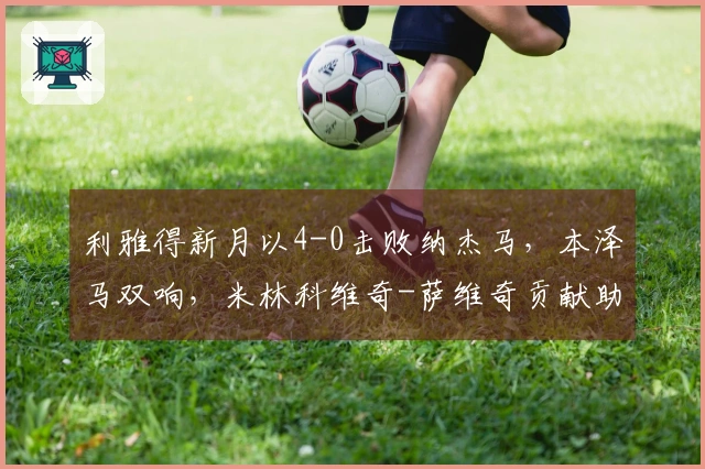 利雅得新月以4-0击败纳杰马，本泽马双响，米林科维奇-萨维奇贡献助攻与进球