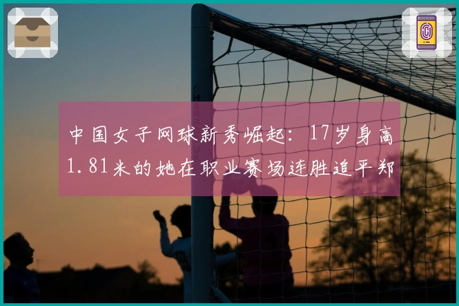 中国女子网球新秀崛起：17岁身高1.81米的她在职业赛场连胜追平郑钦文和王欣瑜