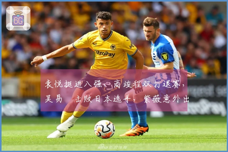 袁悦挺进八强，商竣程双打退赛，吴易昺击败日本选手，紫薇意外出局